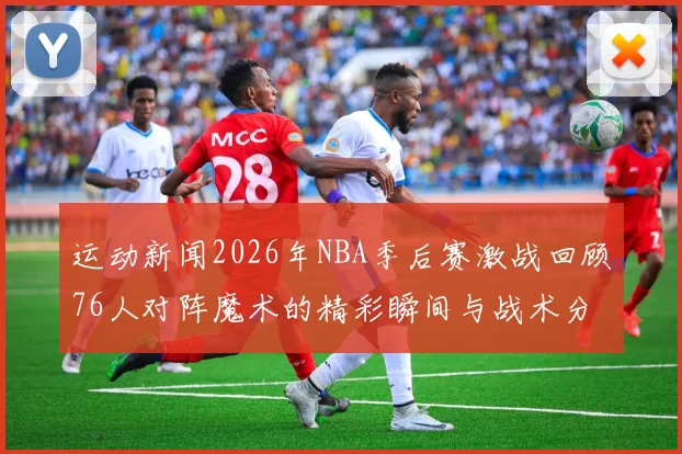 运动新闻2026年NBA季后赛激战回顾76人对阵魔术的精彩瞬间与战术分析