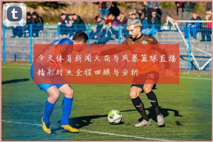 今天体育新闻火花与风暴篮球直播精彩对决全程回顾与分析