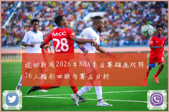 运动新闻2026年NBA季后赛雄鹿对阵76人精彩回顾与赛后分析