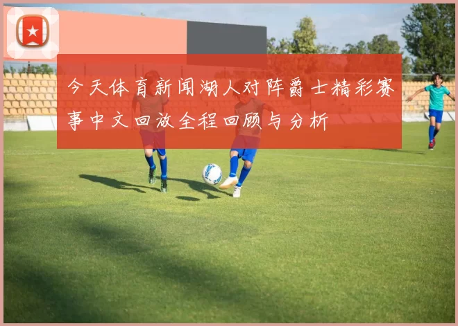 今天体育新闻湖人对阵爵士精彩赛事中文回放全程回顾与分析