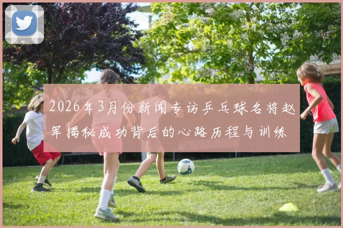 2026年3月份新闻专访乒乓球名将赵军揭秘成功背后的心路历程与训练秘诀